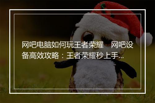 网吧电脑如何玩王者荣耀　网吧设备高效攻略：王者荣耀秒上手技巧